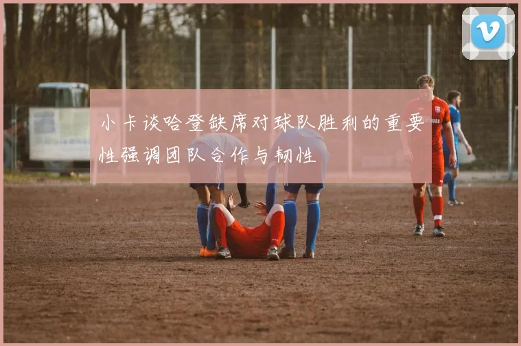 小卡谈哈登缺席对球队胜利的重要性强调团队合作与韧性