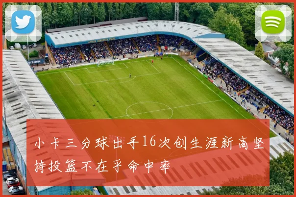 小卡三分球出手16次创生涯新高坚持投篮不在乎命中率
