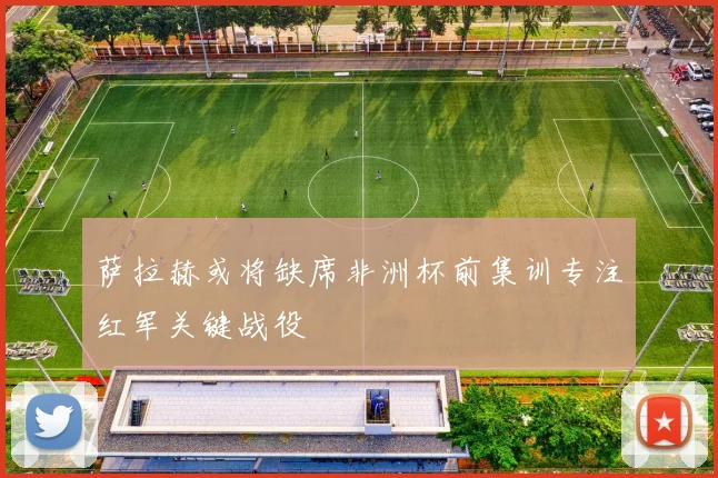 萨拉赫或将缺席非洲杯前集训专注红军关键战役