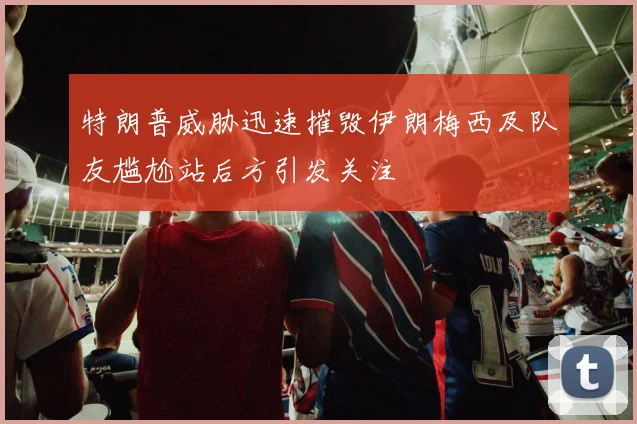 特朗普威胁迅速摧毁伊朗梅西及队友尴尬站后方引发关注