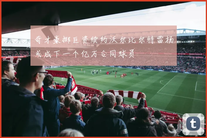 奇才豪掷巨资续约沃尔比尔特雷杨或成下一个亿万合同球员