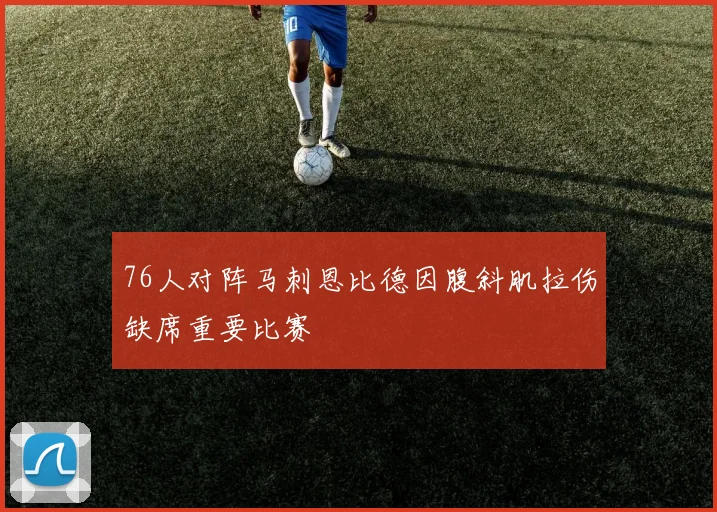 76人对阵马刺恩比德因腹斜肌拉伤缺席重要比赛