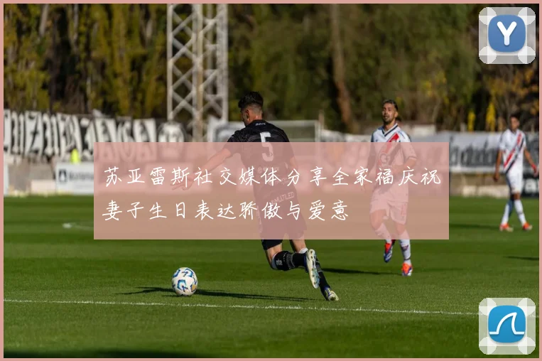 苏亚雷斯社交媒体分享全家福庆祝妻子生日表达骄傲与爱意