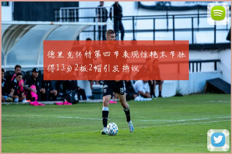 德里克怀特第四节表现惊艳末节独得13分2板2帽引发热议