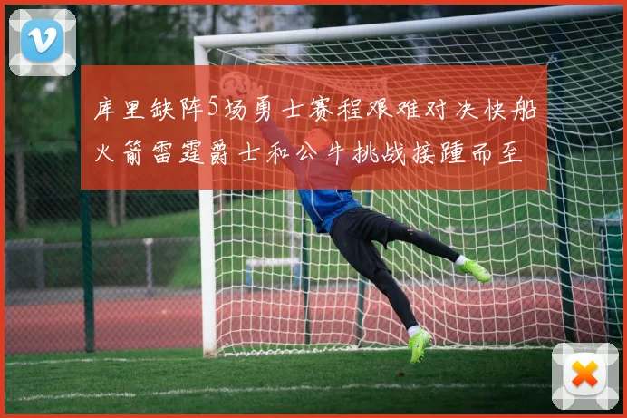 库里缺阵5场勇士赛程艰难对决快船火箭雷霆爵士和公牛挑战接踵而至
