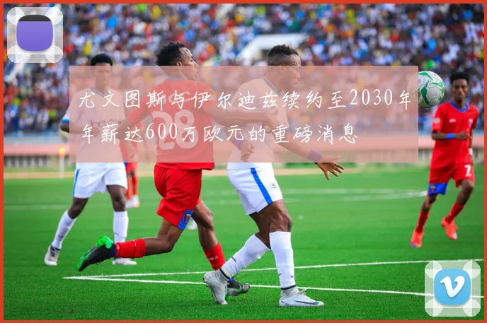 尤文图斯与伊尔迪兹续约至2030年年薪达600万欧元的重磅消息