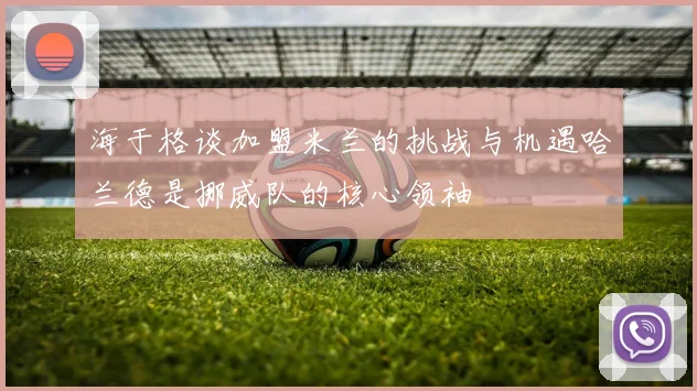 海于格谈加盟米兰的挑战与机遇哈兰德是挪威队的核心领袖