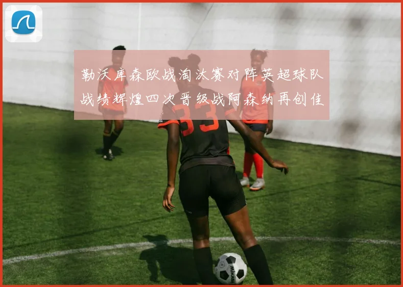 勒沃库森欧战淘汰赛对阵英超球队战绩辉煌四次晋级战阿森纳再创佳绩