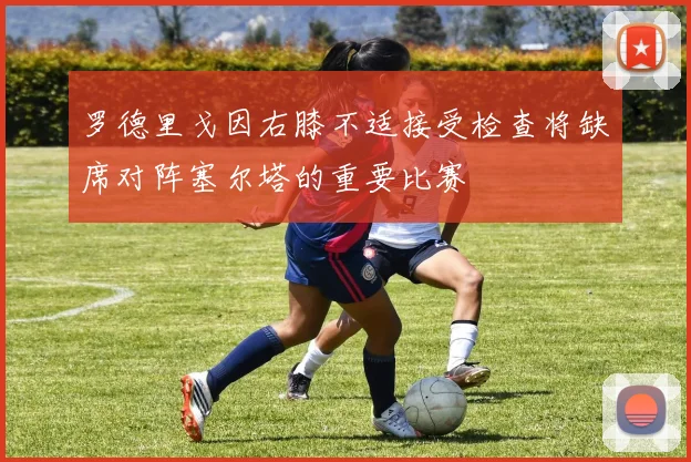 罗德里戈因右膝不适接受检查将缺席对阵塞尔塔的重要比赛