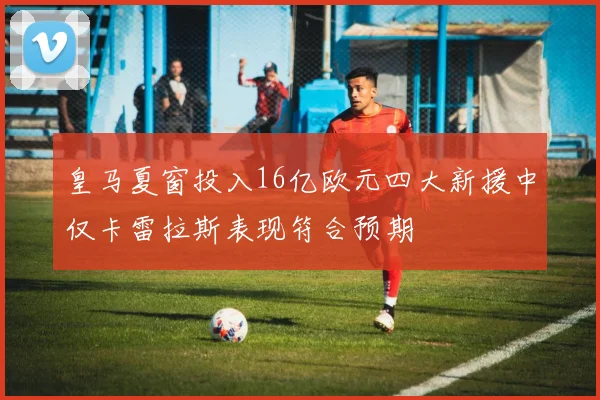 皇马夏窗投入16亿欧元四大新援中仅卡雷拉斯表现符合预期