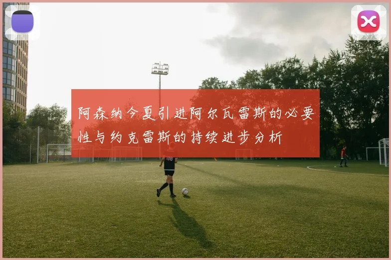 阿森纳今夏引进阿尔瓦雷斯的必要性与约克雷斯的持续进步分析