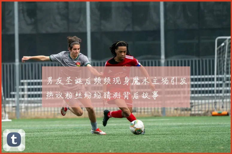 男友圣诞后频频现身魔术主场引发热议粉丝纷纷猜测背后故事