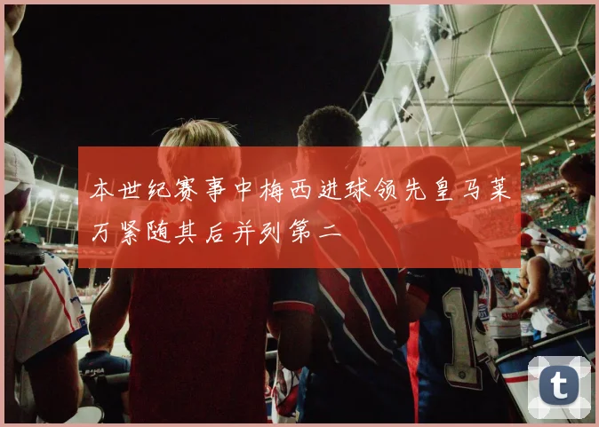本世纪赛事中梅西进球领先皇马莱万紧随其后并列第二