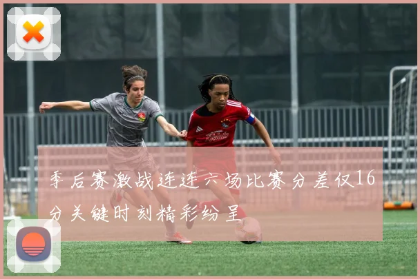 季后赛激战连连六场比赛分差仅16分关键时刻精彩纷呈