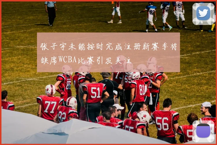 张子宇未能按时完成注册新赛季将缺席WCBA比赛引发关注