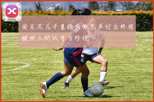 安东尼儿子基扬感慨无声付出终将被世人所认可与珍视