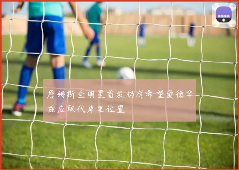詹姆斯全明星首发仍有希望爱德华兹应取代库里位置