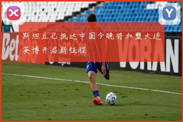 斯坦丘已抵达中国今晚将加盟大连英博开启新征程