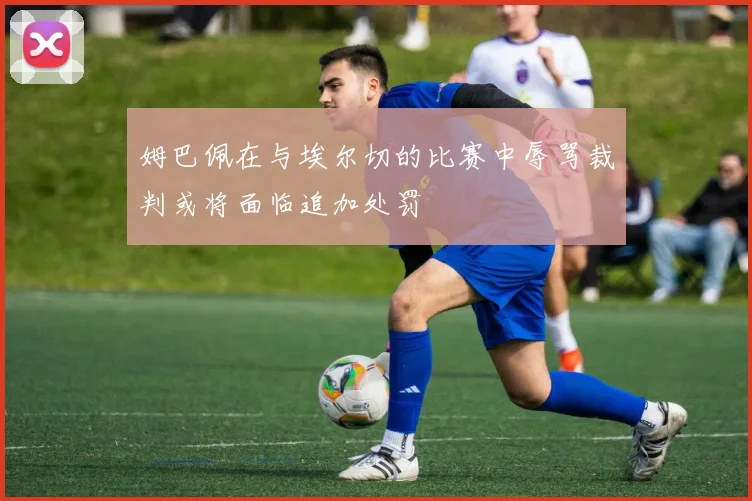 姆巴佩在与埃尔切的比赛中辱骂裁判或将面临追加处罚