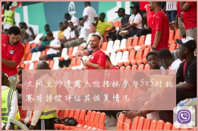 太阳主帅透露杰伦格林参与5v5对抗赛将持续评估其恢复情况