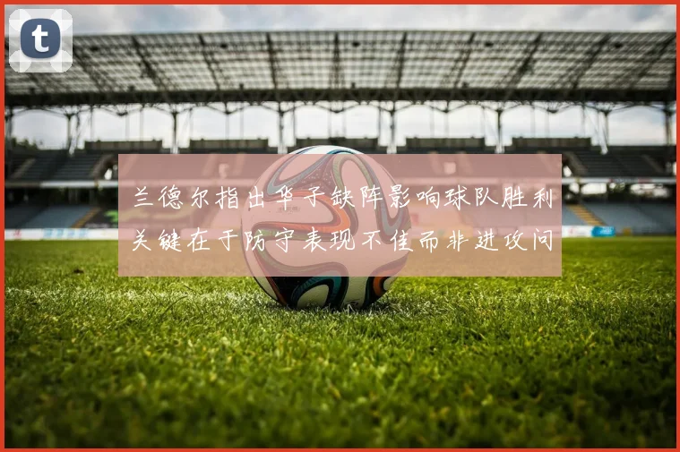 兰德尔指出华子缺阵影响球队胜利关键在于防守表现不佳而非进攻问题