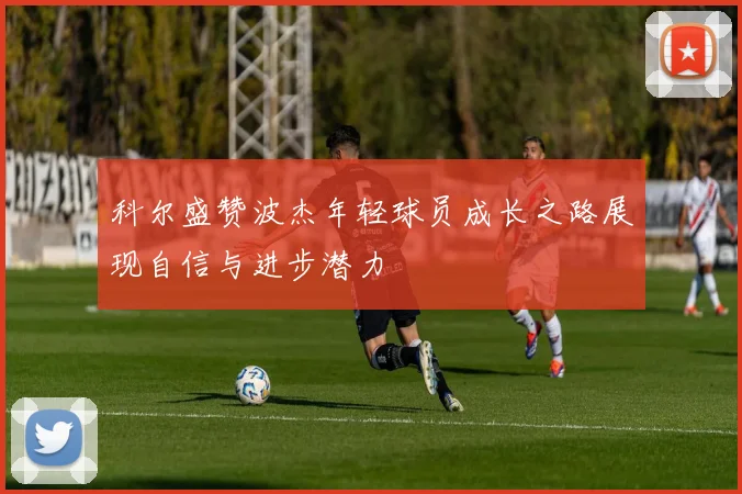 科尔盛赞波杰年轻球员成长之路展现自信与进步潜力
