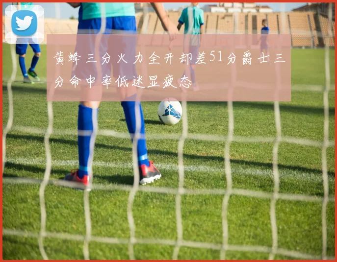 黄蜂三分火力全开却差51分爵士三分命中率低迷显疲态