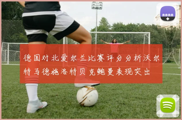德国对北爱尔兰比赛评分分析沃尔特马德施洛特贝克鲍曼表现突出