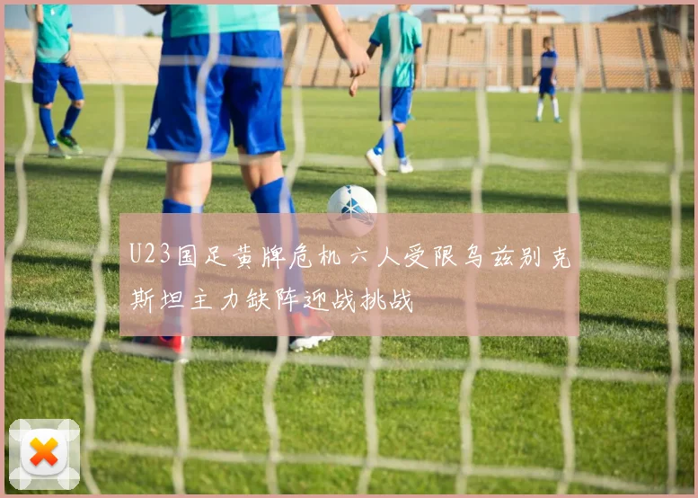 U23国足黄牌危机六人受限乌兹别克斯坦主力缺阵迎战挑战