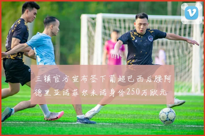 三镇官方宣布签下葡超巴西后腰阿德里亚诺菲尔米诺身价250万欧元
